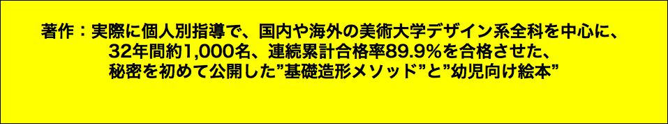  著作：実際に個人別指導で、国内や海外の美術大学デザイン系全科を中心に、 32年間約1,000名、連続累計合格率89.9％を合格させた、 秘密を初めて公開した”基礎造形メソッド”と”幼児向け絵本”