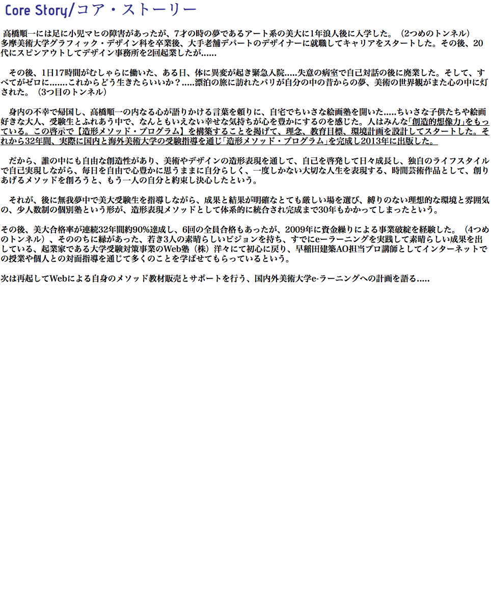 Core Story/コア・ストーリー 高橋順一には足に小児マヒの障害があったが、7才の時の夢であるアート系の美大に1年浪人後に入学した。（2つめのトンネル） 多摩美術大学グラフィック・デザイン科を卒業後、大手老舗デパートのデザイナーに就職してキャリアをスタートした。その後、20代にスピンアウトしてデザイン事務所を2回起業したが...... その後、1日17時間がむしゃらに働いた、ある日、体に異変が起き緊急入院.....失意の病室で自己対話の後に廃業した。そして、すべてがゼロに.......これからどう生きたらいいか？.....漂泊の旅に訪れたパリが自分の中の昔からの夢、美術の世界観がまた心の中に灯された。（3つ目のトンネル） 身内の不幸で帰国し、高橋順一の内なる心が語りかける言葉を頼りに、自宅でちいさな絵画塾を開いた.....ちいさな子供たちや絵画好きな大人、受験生とふれあう中で、なんともいえない幸せな気持ちが心を豊かにするのを感じた。人はみんな｢創造的想像力｣をもっている。この啓示で【造形メソッド・プログラム】を構築することを掲げて、理念、教育目標、環境計画を設計してスタートした。それから32年間、実際に国内と海外美術大学の受験指導を通じ｢造形メソッド・プログラム｣を完成し2013年に出版した。 だから、誰の中にも自由な創造性があり、美術やデザインの造形表現を通して、自己を啓発して日々成長し、独自のライフスタイルで自己実現しながら、毎日を自由で心豊かに思うままに自分らしく、一度しかない大切な人生を表現する、時間芸術作品として、創りあげるメソッドを創ろうと、もう一人の自分と約束し決心したという。 それが、後に無我夢中で美大受験生を指導しながら、成果と結果が明確なとても厳しい場を選び、縛りのない理想的な環境と雰囲気の、少人数制の個別塾という形が、造形表現メソッドとして体系的に統合され完成まで30年もかかってしまったという。 その後、美大合格率が連続32年間約90%達成し、6回の全員合格もあったが、2009年に資金繰りによる事業破綻を経験した。（4つめのトンネル）、そののちに縁があった、若き3人の素晴らしいビジョンを持ち、すでにeーラーニングを実践して素晴らしい成果を出している、起業家である大学受験対策事業のWeb塾（株）洋々にて初心に戻り、早稲田建築AO担当プロ講師としてインターネットでの授業や個人との対面指導を通じて多くのことを学ばせてもらっているという。 次は再起してWebによる自身のメソッド教材販売とサポートを行う、国内外美術大学e-ラーニングへの計画を語る..... 