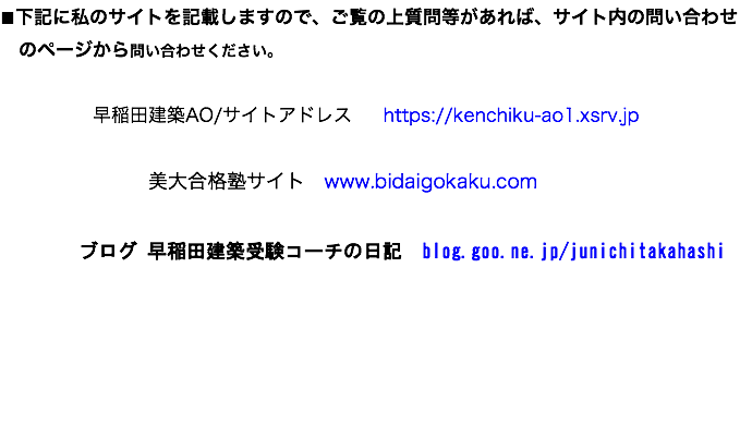 ■下記に私のサイトを記載しますので、ご覧の上質問等があれば、サイト内の問い合わせ のページから問い合わせください。 早稲田建築AO/サイトアドレス https://kenchiku-ao1.xsrv.jp 美大合格塾サイト www.bidaigokaku.com ブログ 早稲田建築受験コーチの日記　blog.goo.ne.jp/junichitakahashi 