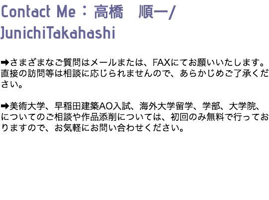 Contact Me：高橋　順一/JunichiTakahashi ➡さまざまなご質問はメールまたは、FAXにてお願いいたします。直接の訪問等は相談に応じられませんので、あらかじめご了承ください。 ➡美術大学、早稲田建築AO入試、海外大学留学、学部、大学院、についてのご相談や作品添削については、初回のみ無料で行っておりますので、お気軽にお問い合わせください。 