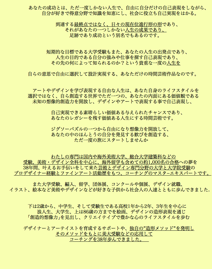  あなたの成功とは、ただ一度しかない人生で、自由に自分だけの自己表現をしながら、 自分が好きで得意分野で知識を知恵にし、社会に役立ち自己実現をはかる。 到達する最終点ではなく、日々の現在位進行形の形であり、 それがあなたの一つしかない人生の成果であり、 足跡であり成功という別名でもあるのです。 短期的な目標である大学受験もまた、あなたの人生の出発点であり、 人生の目的である自分の強みや仕事を探す自己表現であり、 その先の何によって知られるのか？という貴重な一度の人生を 自らの意思で自由に選択して設計実現する、あなただけの時間芸術作品なのです。 アートやデザインを学び表現する自由な人生は、あなた自身のライフスタイルを 選択ではなく、自ら創造する世界でただ一つの、あなたの内面にある価値観である 未知の想像的創造力を開放し、デザインやアートで表現する事で自己表現し、 自己実現できる素晴らしい価値ある与えられたチャンスであり、 あなたのレガシーを残す価値ある人生にする時間芸術です。 ジグソーパズルの一つから自由になり想像力を開放して、 あなたの中のほんとうの自分を発見する歓びを創造する、 ただ一度の旅にスタートしませんか わたしの専門は国内や海外美術大学、総合大学建築科などの 受験、美術・デザイン全科を中心に、海外留学も含めての約1,000名の合格への夢を 38年間、叶えるお手伝いをして来た芸術とデザイン専門分野の大学と大学院受験の プロデザイナー経験とファインアート活動歴をもつ、コーチングのマスタ−エキスパートです。 また大学受験、編入、留学、団体展、コンクールや個展、デザイン就職、 イラスト、絵本など美術やデザインなどが好きな子供から社会人の人達とともに歩んできました. 下は2歳から、中学生、そして受験生である高校1年から2年、3年生を中心に 浪人生、大学生、上は86歳の方までを絵画、デザインの造形表現を通じ ｢創造的想像力｣を見出し、クリエイテイブで豊かな心のライフスタイルを歩む デザイナーとアーテイストを育成するサポートや、独自の”造形メソッド”を発明し そのメソッドをもとに美大受験などの応用して コーチングを38年歩んできました。 