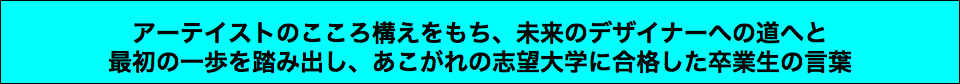  アーテイストのこころ構えをもち、未来のデザイナーへの道へと 最初の一歩を踏み出し、あこがれの志望大学に合格した卒業生の言葉