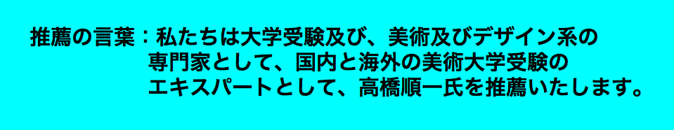  推薦の言葉：私たちは大学受験及び、美術及びデザイン系の 専門家として、国内と海外の美術大学受験の エキスパートとして、高橋順一氏を推薦いたします。