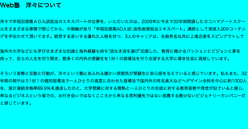 Web塾　洋々について 洋々で早稲田建築ＡＯ入試担当のエキスパートの仕事を、いただいたのは、2009年に今まで32年間開講したヨコハマアートスクールをさまざまな事情で閉じてから、の御縁があり「早稲田建築AO入試･造形表現担当エキスパート」講師として実技入試のコーチングを手伝わせて頂いてます。経営する若いする優れた人格を持つ、3人のキャリアは、全員有名な共に上場企業をスピンアウトして 海外の大学などにも学びさまざまな知識と海外経験も持ち”道なき道を選び”起業した、教育に賭けるパッションとビジョンと夢を持って、自らの人生を切り開き、数多くの内外の受験生を1対１の指導法を守り志望する大学に導き社会に貢献しています。 そういう姿勢と言動と行動が、洋々という塾にあふれる暖かい雰囲気が受験生に安心感を与えていると感じています。私もまた、32年間の間やはり1対１の個別指導法で一人ひとりの進度に合わせた指導法で国内外の有名美大などへデザイン全科を中心に約1000人を、累計連続合格率89.9％を達成したのと、大学受験に対する情熱と一人ひとりの生徒に対する教育姿勢や理念が似ていると感じ、 単なるビジネスという場での、お付き会いではなくこころから単なる営利優先ではない推薦する数少ないビジョナリーカンパニーだと感じています。 