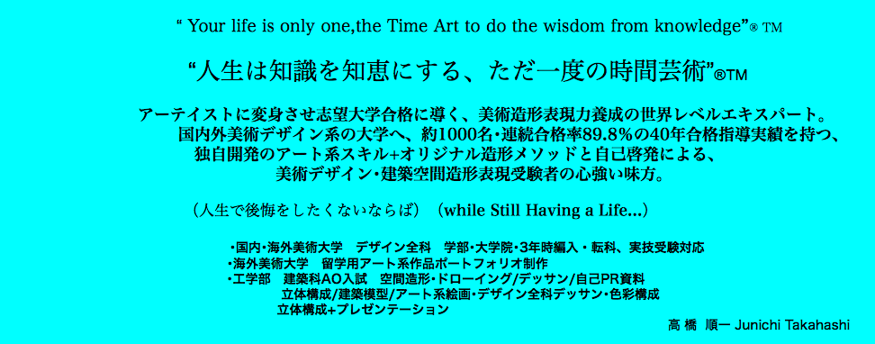  “ Your life is only one,the Time Art to do the wisdom from knowledge”® TM “人生は知識を知恵にする、ただ一度の時間芸術”®TM アーテイストに変身させ志望大学合格に導く、美術造形表現力養成の世界レベルエキスパート。 国内外美術デザイン系の大学へ、約1000名･連続合格率89.8％の40年合格指導実績を持つ、 独自開発のアート系スキル+オリジナル造形メソッドと自己啓発による、 美術デザイン･建築空間造形表現受験者の心強い味方。 （人生で後悔をしたくないならば）（while Still Having a Life...） ･国内･海外美術大学　デザイン全科　学部･大学院･3年時編入・転科、実技受験対応 ･海外美術大学　留学用アート系作品ポートフォリオ制作 ･工学部　建築科AO入試　空間造形･ドローイング/デッサン/自己PR資料 立体構成/建築模型/アート系絵画･デザイン全科デッサン･色彩構成 立体構成+プレゼンテーション 高 橋 順一 Junichi Takahashi